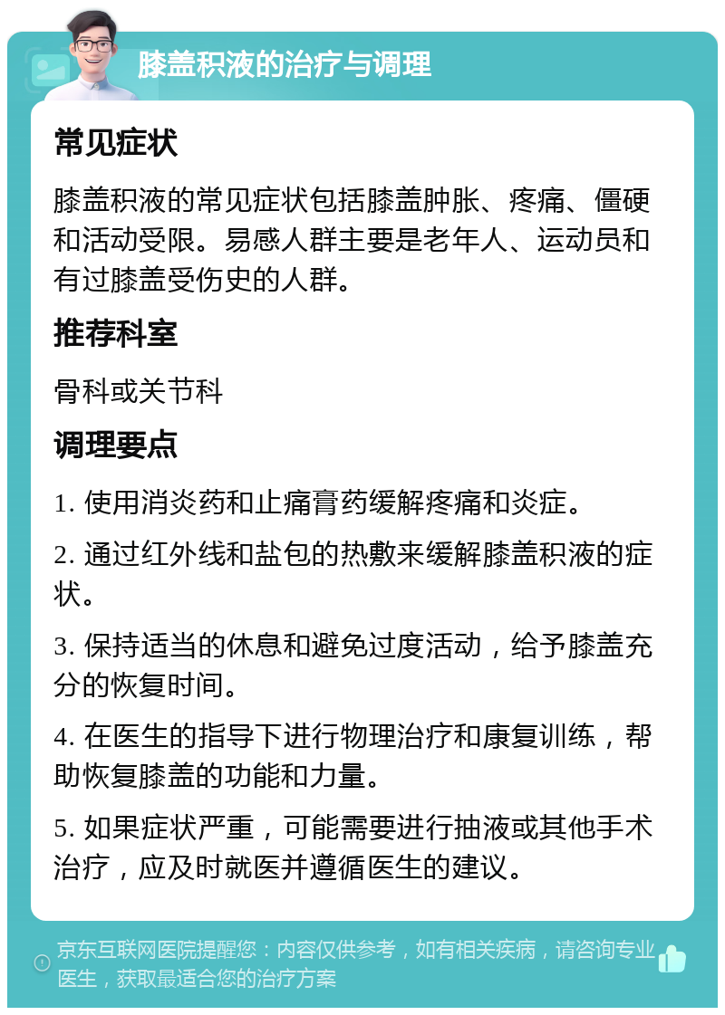 膝盖积液的治疗与调理 常见症状 膝盖积液的常见症状包括膝盖肿胀、疼痛、僵硬和活动受限。易感人群主要是老年人、运动员和有过膝盖受伤史的人群。 推荐科室 骨科或关节科 调理要点 1. 使用消炎药和止痛膏药缓解疼痛和炎症。 2. 通过红外线和盐包的热敷来缓解膝盖积液的症状。 3. 保持适当的休息和避免过度活动，给予膝盖充分的恢复时间。 4. 在医生的指导下进行物理治疗和康复训练，帮助恢复膝盖的功能和力量。 5. 如果症状严重，可能需要进行抽液或其他手术治疗，应及时就医并遵循医生的建议。