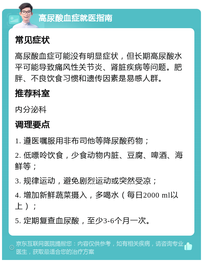 高尿酸血症就医指南 常见症状 高尿酸血症可能没有明显症状，但长期高尿酸水平可能导致痛风性关节炎、肾脏疾病等问题。肥胖、不良饮食习惯和遗传因素是易感人群。 推荐科室 内分泌科 调理要点 1. 遵医嘱服用非布司他等降尿酸药物； 2. 低嘌呤饮食，少食动物内脏、豆腐、啤酒、海鲜等； 3. 规律运动，避免剧烈运动或突然受凉； 4. 增加新鲜蔬菜摄入，多喝水（每日2000 ml以上）； 5. 定期复查血尿酸，至少3-6个月一次。