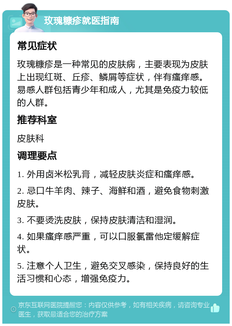 玫瑰糠疹就医指南 常见症状 玫瑰糠疹是一种常见的皮肤病，主要表现为皮肤上出现红斑、丘疹、鳞屑等症状，伴有瘙痒感。易感人群包括青少年和成人，尤其是免疫力较低的人群。 推荐科室 皮肤科 调理要点 1. 外用卤米松乳膏，减轻皮肤炎症和瘙痒感。 2. 忌口牛羊肉、辣子、海鲜和酒，避免食物刺激皮肤。 3. 不要烫洗皮肤，保持皮肤清洁和湿润。 4. 如果瘙痒感严重，可以口服氯雷他定缓解症状。 5. 注意个人卫生，避免交叉感染，保持良好的生活习惯和心态，增强免疫力。