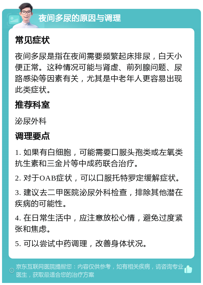 夜间多尿的原因与调理 常见症状 夜间多尿是指在夜间需要频繁起床排尿，白天小便正常。这种情况可能与肾虚、前列腺问题、尿路感染等因素有关，尤其是中老年人更容易出现此类症状。 推荐科室 泌尿外科 调理要点 1. 如果有白细胞，可能需要口服头孢类或左氧类抗生素和三金片等中成药联合治疗。 2. 对于OAB症状，可以口服托特罗定缓解症状。 3. 建议去二甲医院泌尿外科检查，排除其他潜在疾病的可能性。 4. 在日常生活中，应注意放松心情，避免过度紧张和焦虑。 5. 可以尝试中药调理，改善身体状况。