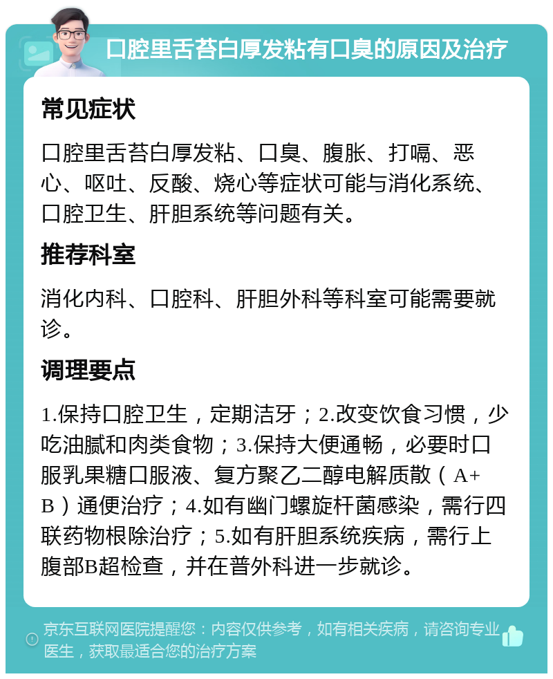 口腔里舌苔白厚发粘有口臭的原因及治疗 常见症状 口腔里舌苔白厚发粘、口臭、腹胀、打嗝、恶心、呕吐、反酸、烧心等症状可能与消化系统、口腔卫生、肝胆系统等问题有关。 推荐科室 消化内科、口腔科、肝胆外科等科室可能需要就诊。 调理要点 1.保持口腔卫生，定期洁牙；2.改变饮食习惯，少吃油腻和肉类食物；3.保持大便通畅，必要时口服乳果糖口服液、复方聚乙二醇电解质散（A+B）通便治疗；4.如有幽门螺旋杆菌感染，需行四联药物根除治疗；5.如有肝胆系统疾病，需行上腹部B超检查，并在普外科进一步就诊。