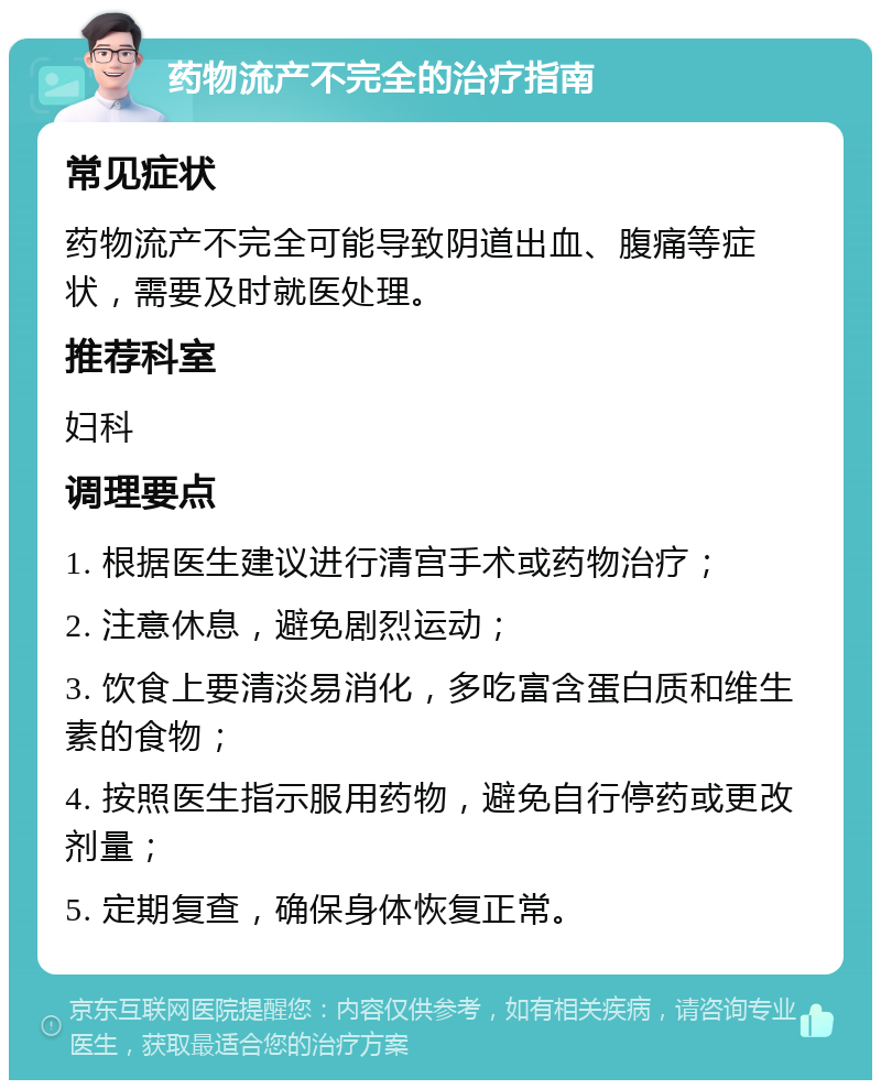 药物流产不完全的治疗指南 常见症状 药物流产不完全可能导致阴道出血、腹痛等症状，需要及时就医处理。 推荐科室 妇科 调理要点 1. 根据医生建议进行清宫手术或药物治疗； 2. 注意休息，避免剧烈运动； 3. 饮食上要清淡易消化，多吃富含蛋白质和维生素的食物； 4. 按照医生指示服用药物，避免自行停药或更改剂量； 5. 定期复查，确保身体恢复正常。