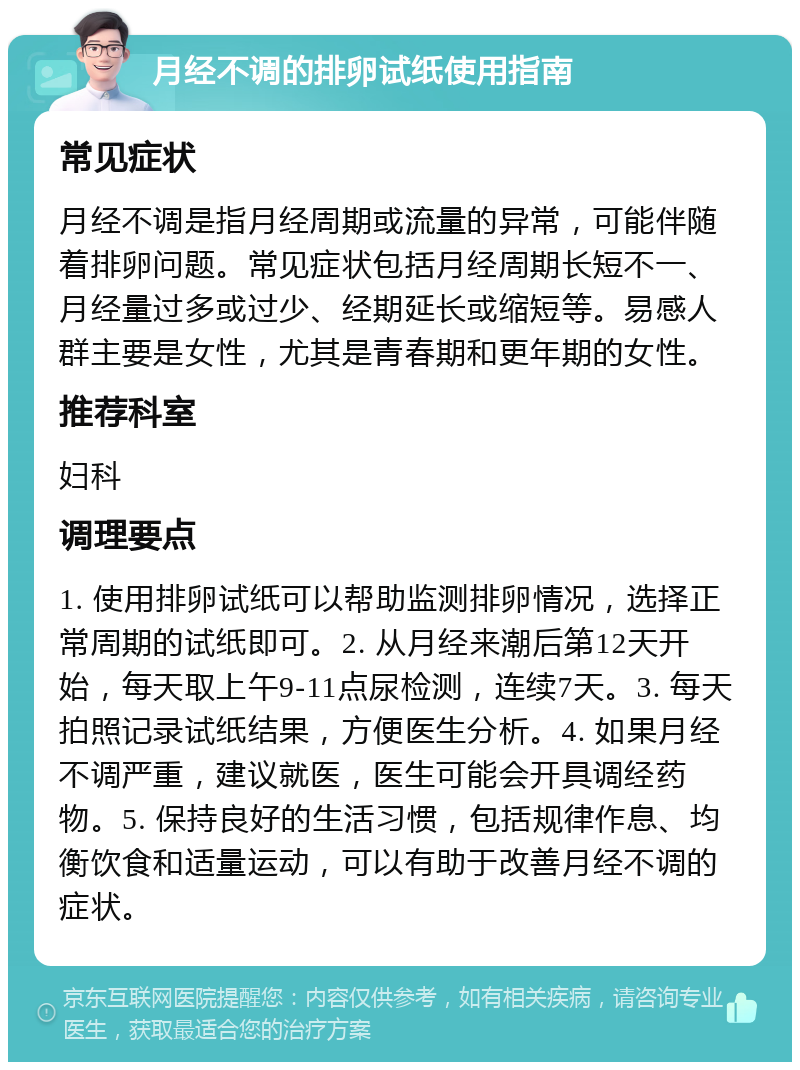 月经不调的排卵试纸使用指南 常见症状 月经不调是指月经周期或流量的异常，可能伴随着排卵问题。常见症状包括月经周期长短不一、月经量过多或过少、经期延长或缩短等。易感人群主要是女性，尤其是青春期和更年期的女性。 推荐科室 妇科 调理要点 1. 使用排卵试纸可以帮助监测排卵情况，选择正常周期的试纸即可。2. 从月经来潮后第12天开始，每天取上午9-11点尿检测，连续7天。3. 每天拍照记录试纸结果，方便医生分析。4. 如果月经不调严重，建议就医，医生可能会开具调经药物。5. 保持良好的生活习惯，包括规律作息、均衡饮食和适量运动，可以有助于改善月经不调的症状。