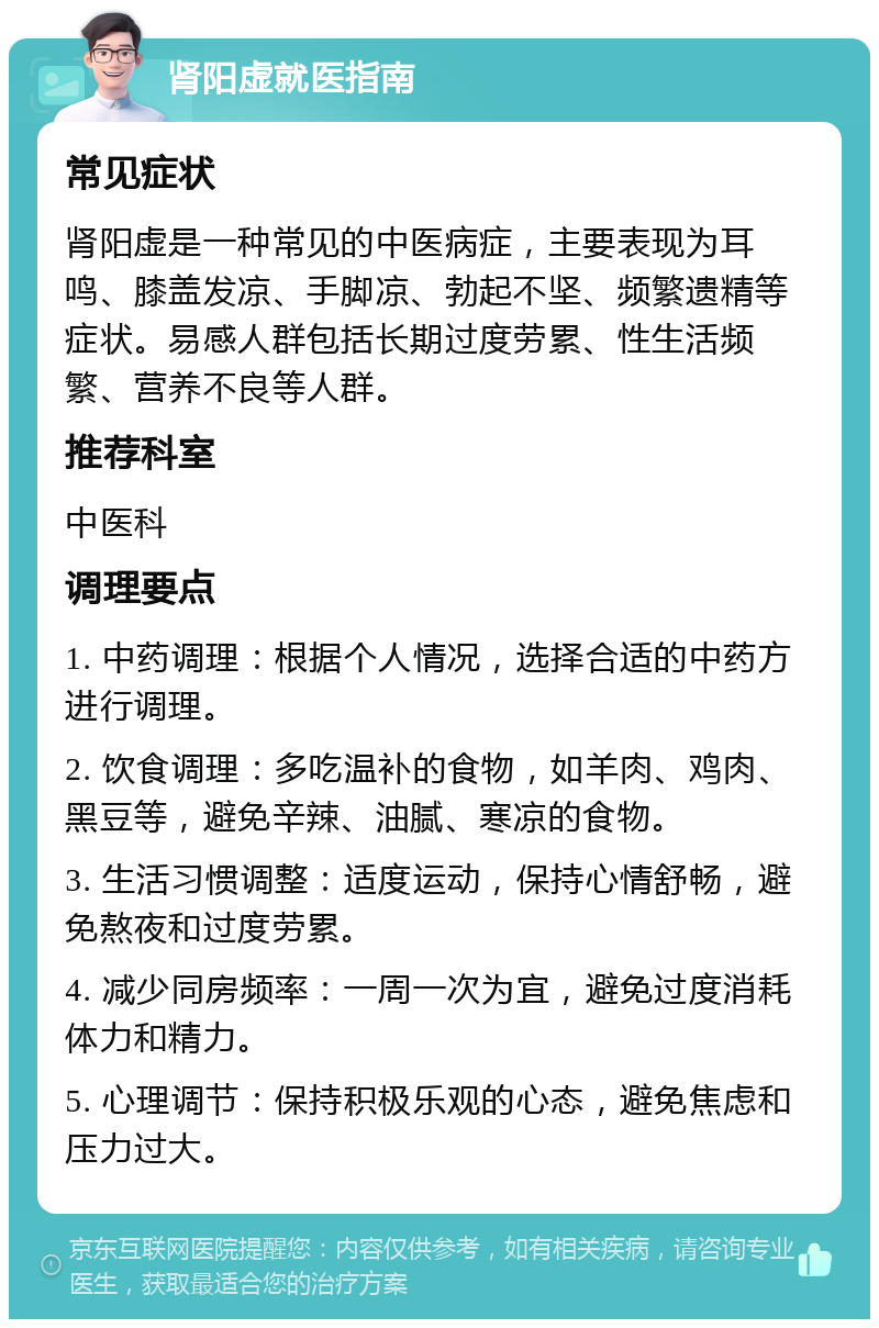 肾阳虚就医指南 常见症状 肾阳虚是一种常见的中医病症，主要表现为耳鸣、膝盖发凉、手脚凉、勃起不坚、频繁遗精等症状。易感人群包括长期过度劳累、性生活频繁、营养不良等人群。 推荐科室 中医科 调理要点 1. 中药调理：根据个人情况，选择合适的中药方进行调理。 2. 饮食调理：多吃温补的食物，如羊肉、鸡肉、黑豆等，避免辛辣、油腻、寒凉的食物。 3. 生活习惯调整：适度运动，保持心情舒畅，避免熬夜和过度劳累。 4. 减少同房频率：一周一次为宜，避免过度消耗体力和精力。 5. 心理调节：保持积极乐观的心态，避免焦虑和压力过大。