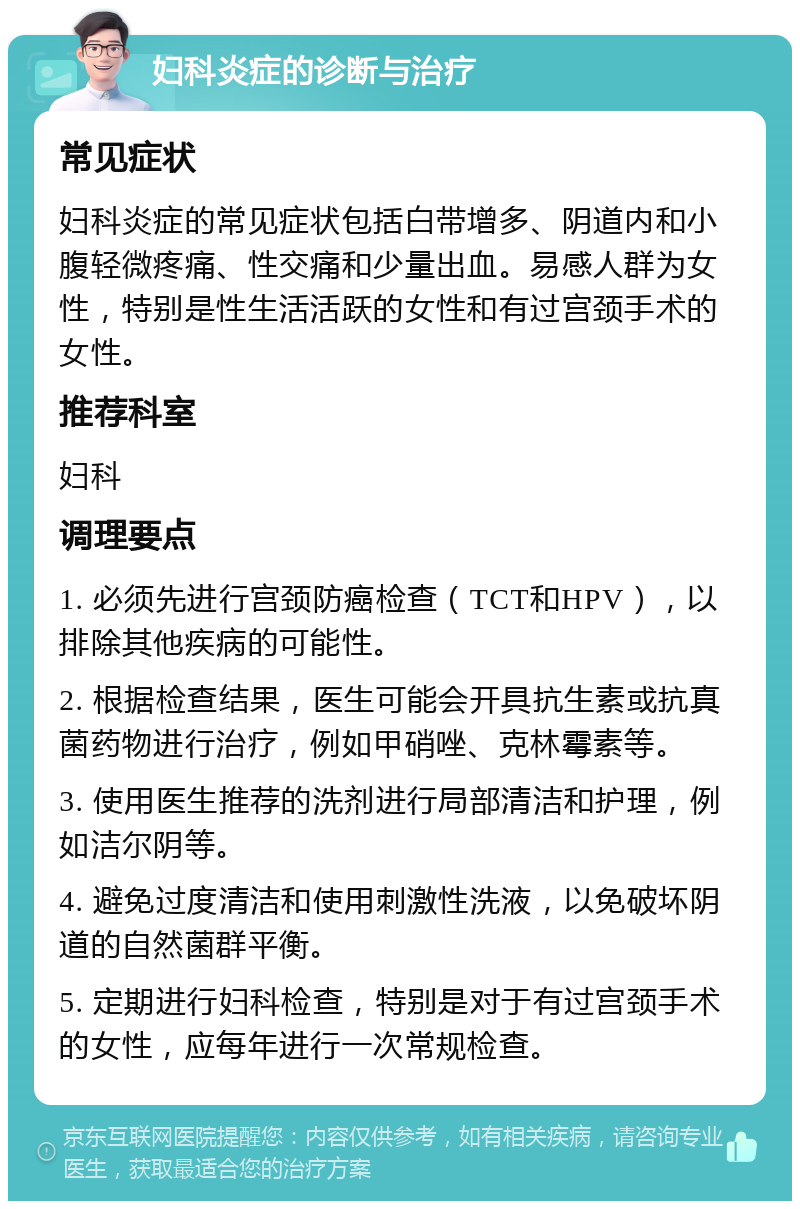 妇科炎症的诊断与治疗 常见症状 妇科炎症的常见症状包括白带增多、阴道内和小腹轻微疼痛、性交痛和少量出血。易感人群为女性，特别是性生活活跃的女性和有过宫颈手术的女性。 推荐科室 妇科 调理要点 1. 必须先进行宫颈防癌检查（TCT和HPV），以排除其他疾病的可能性。 2. 根据检查结果，医生可能会开具抗生素或抗真菌药物进行治疗，例如甲硝唑、克林霉素等。 3. 使用医生推荐的洗剂进行局部清洁和护理，例如洁尔阴等。 4. 避免过度清洁和使用刺激性洗液，以免破坏阴道的自然菌群平衡。 5. 定期进行妇科检查，特别是对于有过宫颈手术的女性，应每年进行一次常规检查。