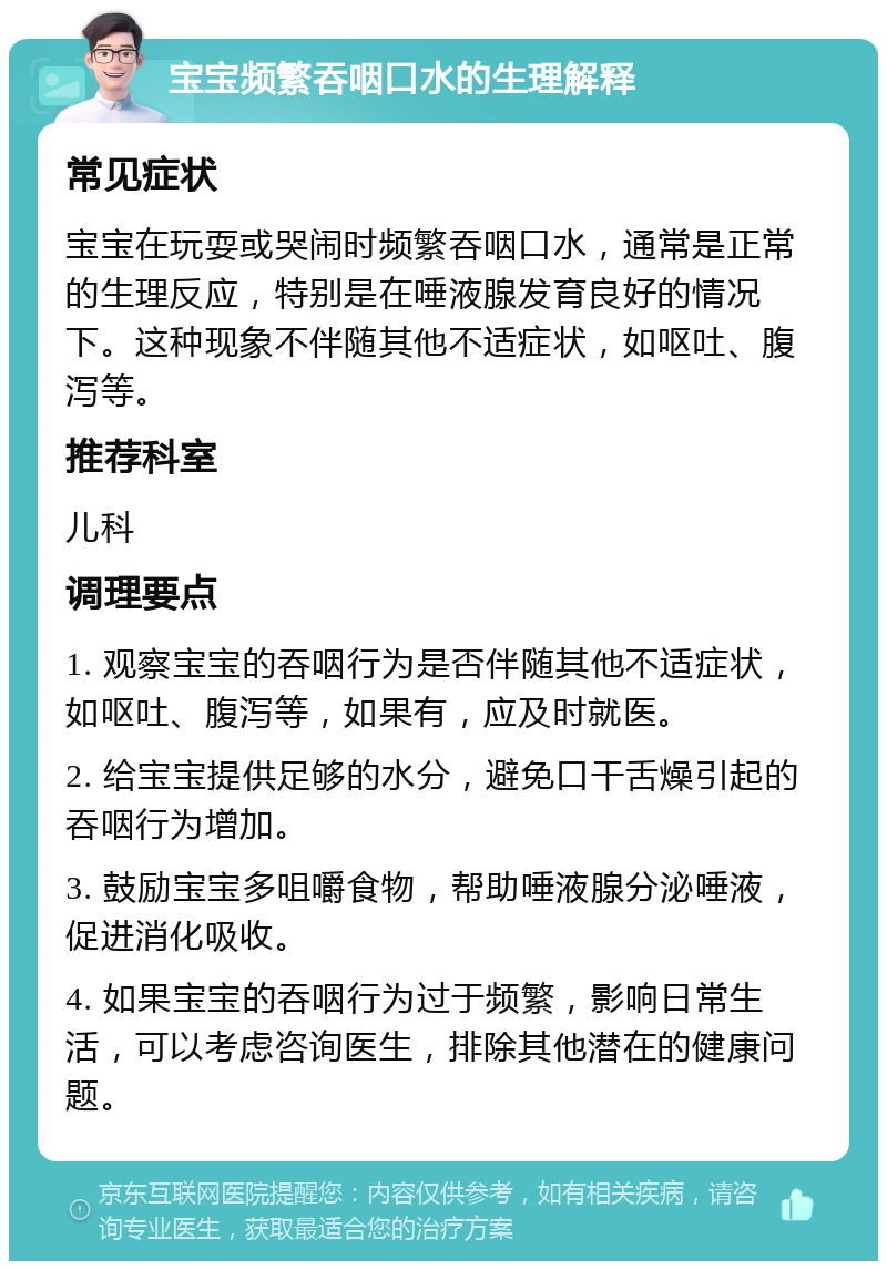 宝宝频繁吞咽口水的生理解释 常见症状 宝宝在玩耍或哭闹时频繁吞咽口水，通常是正常的生理反应，特别是在唾液腺发育良好的情况下。这种现象不伴随其他不适症状，如呕吐、腹泻等。 推荐科室 儿科 调理要点 1. 观察宝宝的吞咽行为是否伴随其他不适症状，如呕吐、腹泻等，如果有，应及时就医。 2. 给宝宝提供足够的水分，避免口干舌燥引起的吞咽行为增加。 3. 鼓励宝宝多咀嚼食物，帮助唾液腺分泌唾液，促进消化吸收。 4. 如果宝宝的吞咽行为过于频繁，影响日常生活，可以考虑咨询医生，排除其他潜在的健康问题。