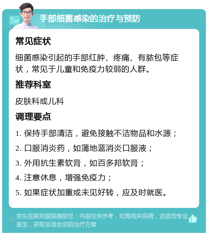 手部细菌感染的治疗与预防 常见症状 细菌感染引起的手部红肿、疼痛、有脓包等症状，常见于儿童和免疫力较弱的人群。 推荐科室 皮肤科或儿科 调理要点 1. 保持手部清洁，避免接触不洁物品和水源； 2. 口服消炎药，如蒲地蓝消炎口服液； 3. 外用抗生素软膏，如百多邦软膏； 4. 注意休息，增强免疫力； 5. 如果症状加重或未见好转，应及时就医。