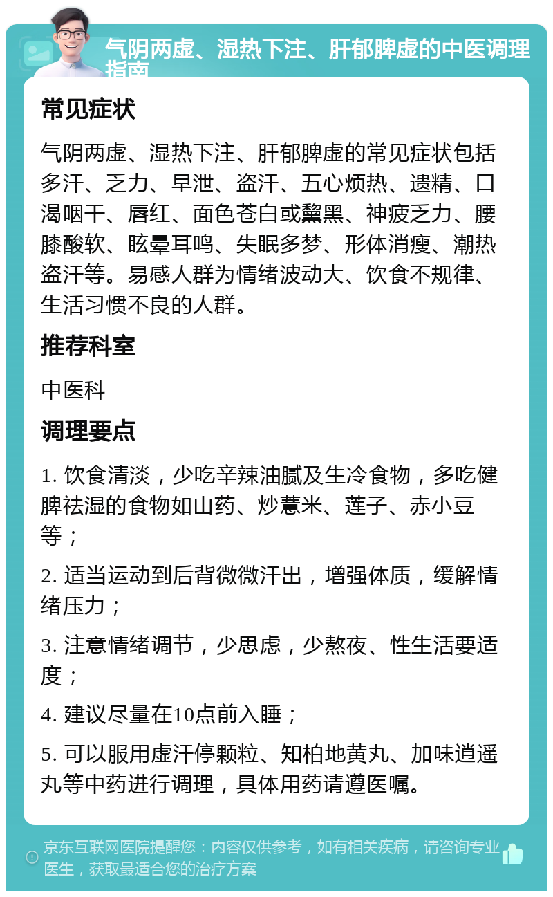 气阴两虚、湿热下注、肝郁脾虚的中医调理指南 常见症状 气阴两虚、湿热下注、肝郁脾虚的常见症状包括多汗、乏力、早泄、盗汗、五心烦热、遗精、口渴咽干、唇红、面色苍白或黧黑、神疲乏力、腰膝酸软、眩晕耳鸣、失眠多梦、形体消瘦、潮热盗汗等。易感人群为情绪波动大、饮食不规律、生活习惯不良的人群。 推荐科室 中医科 调理要点 1. 饮食清淡，少吃辛辣油腻及生冷食物，多吃健脾祛湿的食物如山药、炒薏米、莲子、赤小豆等； 2. 适当运动到后背微微汗出，增强体质，缓解情绪压力； 3. 注意情绪调节，少思虑，少熬夜、性生活要适度； 4. 建议尽量在10点前入睡； 5. 可以服用虚汗停颗粒、知柏地黄丸、加味逍遥丸等中药进行调理，具体用药请遵医嘱。