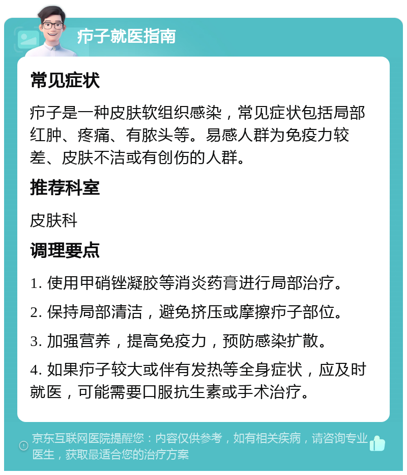 疖子就医指南 常见症状 疖子是一种皮肤软组织感染，常见症状包括局部红肿、疼痛、有脓头等。易感人群为免疫力较差、皮肤不洁或有创伤的人群。 推荐科室 皮肤科 调理要点 1. 使用甲硝锉凝胶等消炎药膏进行局部治疗。 2. 保持局部清洁，避免挤压或摩擦疖子部位。 3. 加强营养，提高免疫力，预防感染扩散。 4. 如果疖子较大或伴有发热等全身症状，应及时就医，可能需要口服抗生素或手术治疗。