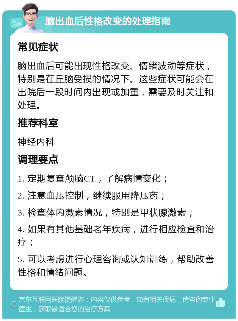 脑出血后性格改变的处理指南 常见症状 脑出血后可能出现性格改变、情绪波动等症状，特别是在丘脑受损的情况下。这些症状可能会在出院后一段时间内出现或加重，需要及时关注和处理。 推荐科室 神经内科 调理要点 1. 定期复查颅脑CT，了解病情变化； 2. 注意血压控制，继续服用降压药； 3. 检查体内激素情况，特别是甲状腺激素； 4. 如果有其他基础老年疾病，进行相应检查和治疗； 5. 可以考虑进行心理咨询或认知训练，帮助改善性格和情绪问题。