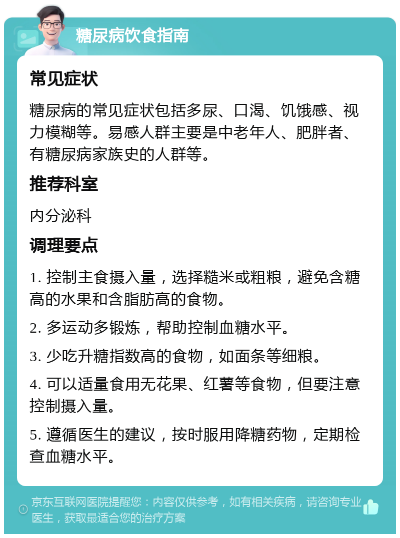 糖尿病饮食指南 常见症状 糖尿病的常见症状包括多尿、口渴、饥饿感、视力模糊等。易感人群主要是中老年人、肥胖者、有糖尿病家族史的人群等。 推荐科室 内分泌科 调理要点 1. 控制主食摄入量，选择糙米或粗粮，避免含糖高的水果和含脂肪高的食物。 2. 多运动多锻炼，帮助控制血糖水平。 3. 少吃升糖指数高的食物，如面条等细粮。 4. 可以适量食用无花果、红薯等食物，但要注意控制摄入量。 5. 遵循医生的建议，按时服用降糖药物，定期检查血糖水平。