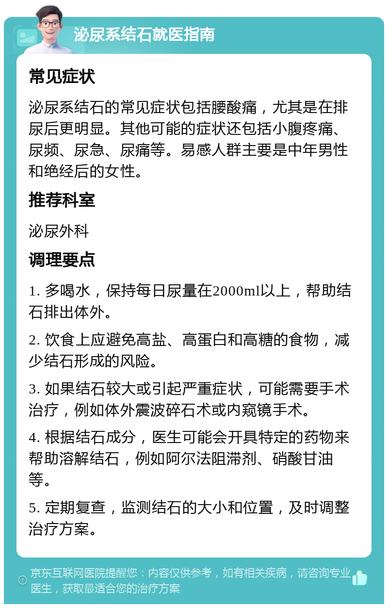 泌尿系结石就医指南 常见症状 泌尿系结石的常见症状包括腰酸痛，尤其是在排尿后更明显。其他可能的症状还包括小腹疼痛、尿频、尿急、尿痛等。易感人群主要是中年男性和绝经后的女性。 推荐科室 泌尿外科 调理要点 1. 多喝水，保持每日尿量在2000ml以上，帮助结石排出体外。 2. 饮食上应避免高盐、高蛋白和高糖的食物，减少结石形成的风险。 3. 如果结石较大或引起严重症状，可能需要手术治疗，例如体外震波碎石术或内窥镜手术。 4. 根据结石成分，医生可能会开具特定的药物来帮助溶解结石，例如阿尔法阻滞剂、硝酸甘油等。 5. 定期复查，监测结石的大小和位置，及时调整治疗方案。