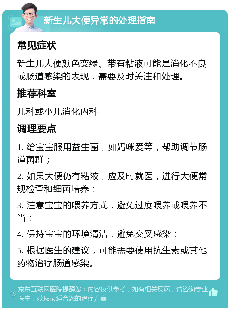 新生儿大便异常的处理指南 常见症状 新生儿大便颜色变绿、带有粘液可能是消化不良或肠道感染的表现，需要及时关注和处理。 推荐科室 儿科或小儿消化内科 调理要点 1. 给宝宝服用益生菌，如妈咪爱等，帮助调节肠道菌群； 2. 如果大便仍有粘液，应及时就医，进行大便常规检查和细菌培养； 3. 注意宝宝的喂养方式，避免过度喂养或喂养不当； 4. 保持宝宝的环境清洁，避免交叉感染； 5. 根据医生的建议，可能需要使用抗生素或其他药物治疗肠道感染。