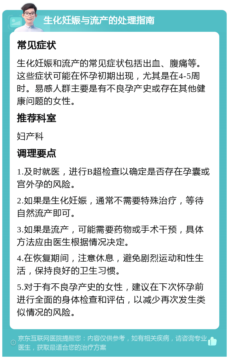 生化妊娠与流产的处理指南 常见症状 生化妊娠和流产的常见症状包括出血、腹痛等。这些症状可能在怀孕初期出现，尤其是在4-5周时。易感人群主要是有不良孕产史或存在其他健康问题的女性。 推荐科室 妇产科 调理要点 1.及时就医，进行B超检查以确定是否存在孕囊或宫外孕的风险。 2.如果是生化妊娠，通常不需要特殊治疗，等待自然流产即可。 3.如果是流产，可能需要药物或手术干预，具体方法应由医生根据情况决定。 4.在恢复期间，注意休息，避免剧烈运动和性生活，保持良好的卫生习惯。 5.对于有不良孕产史的女性，建议在下次怀孕前进行全面的身体检查和评估，以减少再次发生类似情况的风险。