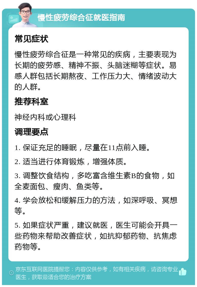 慢性疲劳综合征就医指南 常见症状 慢性疲劳综合征是一种常见的疾病，主要表现为长期的疲劳感、精神不振、头脑迷糊等症状。易感人群包括长期熬夜、工作压力大、情绪波动大的人群。 推荐科室 神经内科或心理科 调理要点 1. 保证充足的睡眠，尽量在11点前入睡。 2. 适当进行体育锻炼，增强体质。 3. 调整饮食结构，多吃富含维生素B的食物，如全麦面包、瘦肉、鱼类等。 4. 学会放松和缓解压力的方法，如深呼吸、冥想等。 5. 如果症状严重，建议就医，医生可能会开具一些药物来帮助改善症状，如抗抑郁药物、抗焦虑药物等。