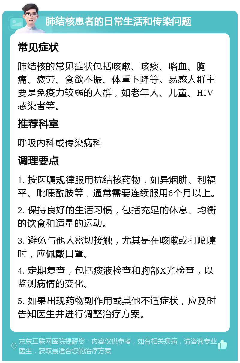 肺结核患者的日常生活和传染问题 常见症状 肺结核的常见症状包括咳嗽、咳痰、咯血、胸痛、疲劳、食欲不振、体重下降等。易感人群主要是免疫力较弱的人群，如老年人、儿童、HIV感染者等。 推荐科室 呼吸内科或传染病科 调理要点 1. 按医嘱规律服用抗结核药物，如异烟肼、利福平、吡嗪酰胺等，通常需要连续服用6个月以上。 2. 保持良好的生活习惯，包括充足的休息、均衡的饮食和适量的运动。 3. 避免与他人密切接触，尤其是在咳嗽或打喷嚏时，应佩戴口罩。 4. 定期复查，包括痰液检查和胸部X光检查，以监测病情的变化。 5. 如果出现药物副作用或其他不适症状，应及时告知医生并进行调整治疗方案。