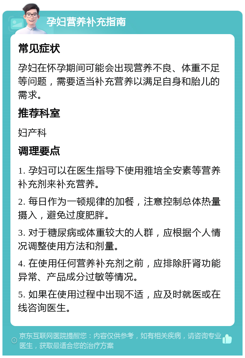 孕妇营养补充指南 常见症状 孕妇在怀孕期间可能会出现营养不良、体重不足等问题，需要适当补充营养以满足自身和胎儿的需求。 推荐科室 妇产科 调理要点 1. 孕妇可以在医生指导下使用雅培全安素等营养补充剂来补充营养。 2. 每日作为一顿规律的加餐，注意控制总体热量摄入，避免过度肥胖。 3. 对于糖尿病或体重较大的人群，应根据个人情况调整使用方法和剂量。 4. 在使用任何营养补充剂之前，应排除肝肾功能异常、产品成分过敏等情况。 5. 如果在使用过程中出现不适，应及时就医或在线咨询医生。