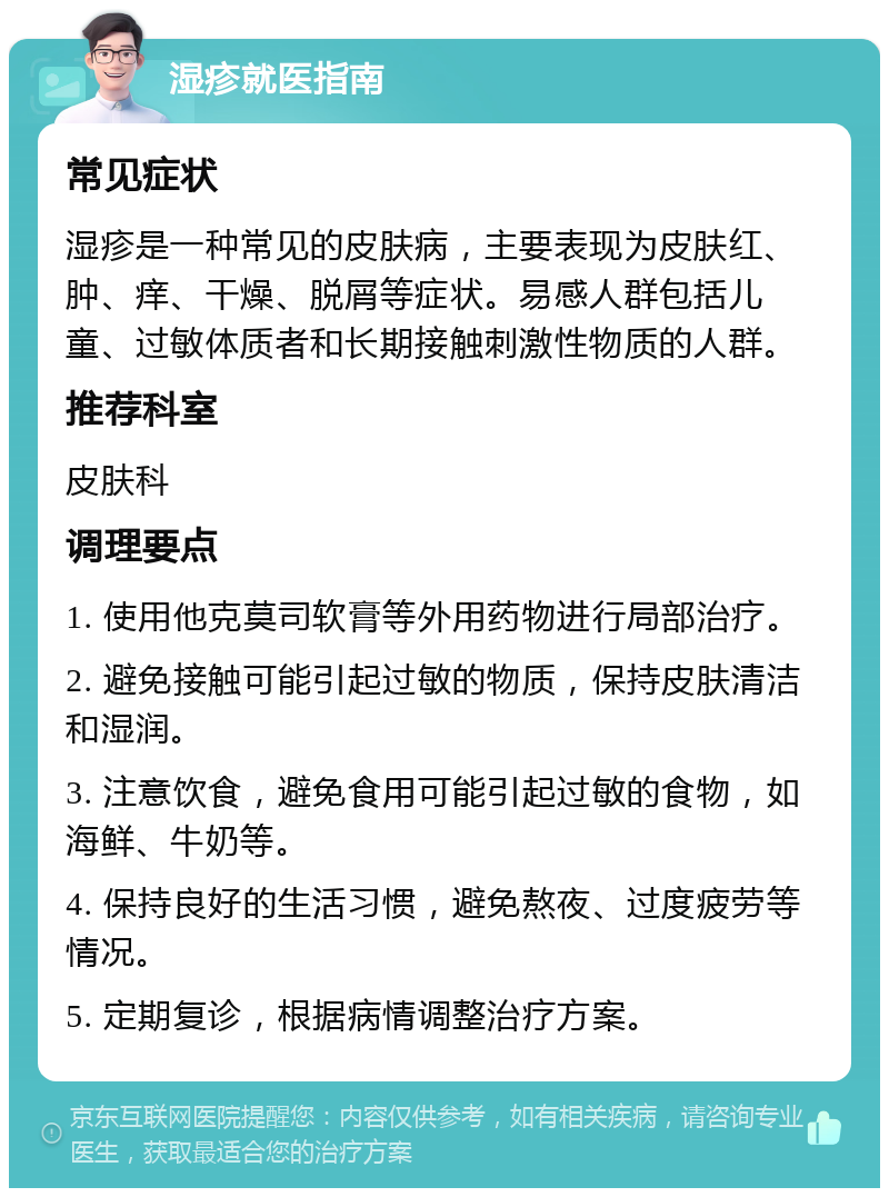 湿疹就医指南 常见症状 湿疹是一种常见的皮肤病，主要表现为皮肤红、肿、痒、干燥、脱屑等症状。易感人群包括儿童、过敏体质者和长期接触刺激性物质的人群。 推荐科室 皮肤科 调理要点 1. 使用他克莫司软膏等外用药物进行局部治疗。 2. 避免接触可能引起过敏的物质，保持皮肤清洁和湿润。 3. 注意饮食，避免食用可能引起过敏的食物，如海鲜、牛奶等。 4. 保持良好的生活习惯，避免熬夜、过度疲劳等情况。 5. 定期复诊，根据病情调整治疗方案。