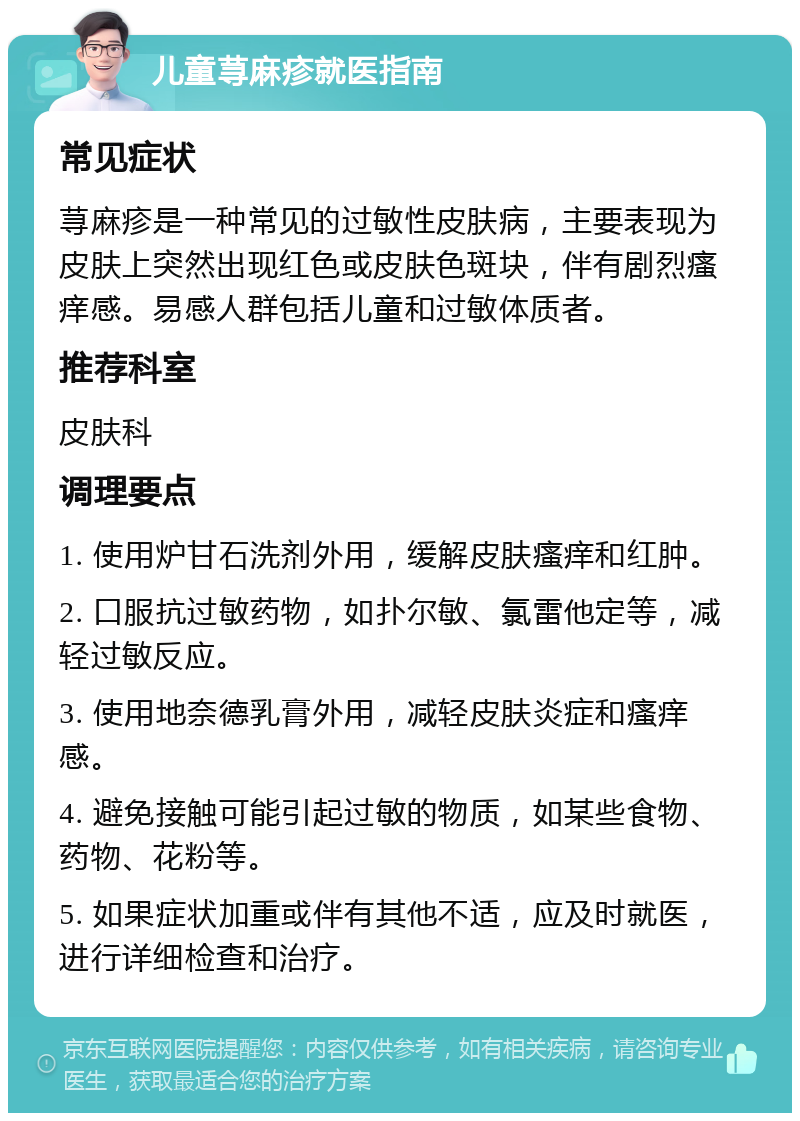 儿童荨麻疹就医指南 常见症状 荨麻疹是一种常见的过敏性皮肤病，主要表现为皮肤上突然出现红色或皮肤色斑块，伴有剧烈瘙痒感。易感人群包括儿童和过敏体质者。 推荐科室 皮肤科 调理要点 1. 使用炉甘石洗剂外用，缓解皮肤瘙痒和红肿。 2. 口服抗过敏药物，如扑尔敏、氯雷他定等，减轻过敏反应。 3. 使用地奈德乳膏外用，减轻皮肤炎症和瘙痒感。 4. 避免接触可能引起过敏的物质，如某些食物、药物、花粉等。 5. 如果症状加重或伴有其他不适，应及时就医，进行详细检查和治疗。