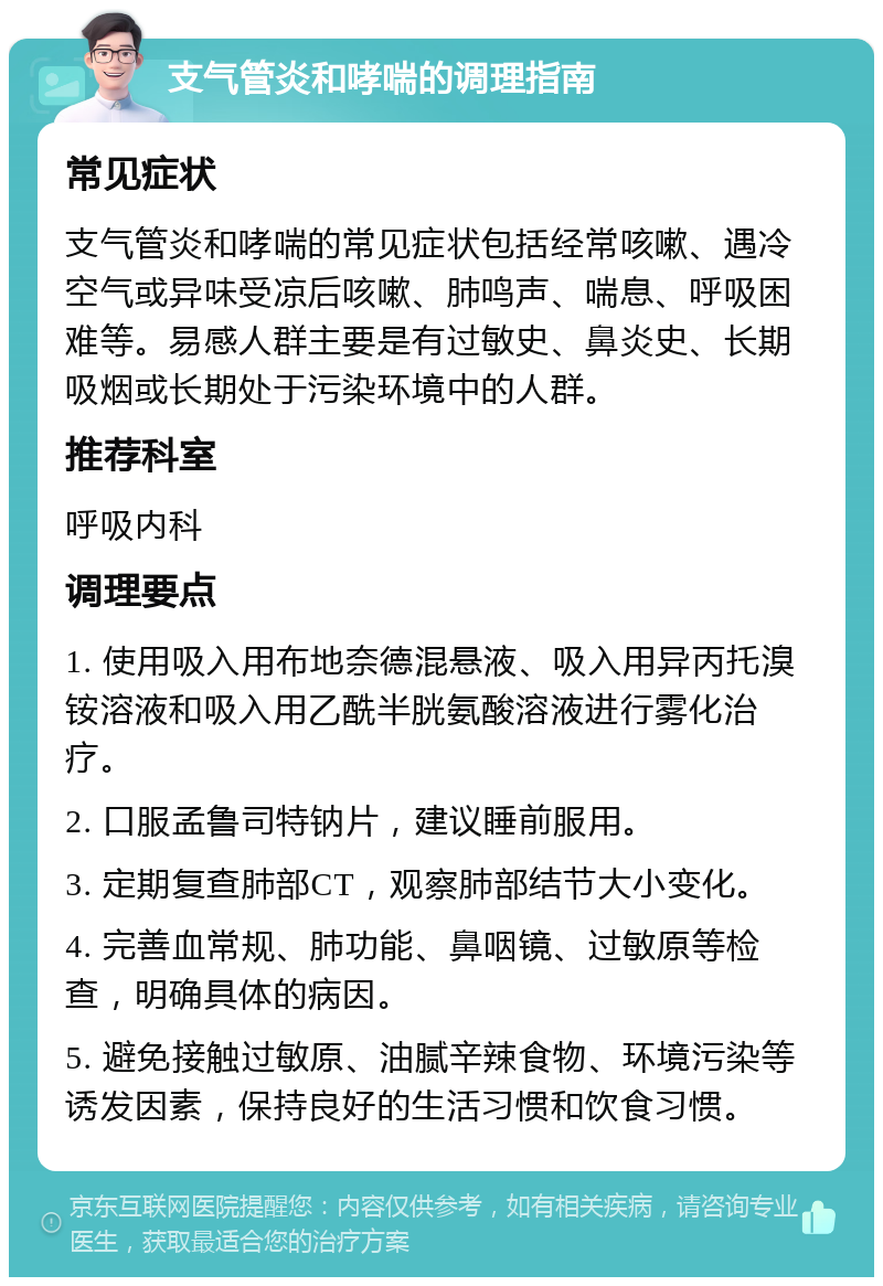 支气管炎和哮喘的调理指南 常见症状 支气管炎和哮喘的常见症状包括经常咳嗽、遇冷空气或异味受凉后咳嗽、肺鸣声、喘息、呼吸困难等。易感人群主要是有过敏史、鼻炎史、长期吸烟或长期处于污染环境中的人群。 推荐科室 呼吸内科 调理要点 1. 使用吸入用布地奈德混悬液、吸入用异丙托溴铵溶液和吸入用乙酰半胱氨酸溶液进行雾化治疗。 2. 口服孟鲁司特钠片，建议睡前服用。 3. 定期复查肺部CT，观察肺部结节大小变化。 4. 完善血常规、肺功能、鼻咽镜、过敏原等检查，明确具体的病因。 5. 避免接触过敏原、油腻辛辣食物、环境污染等诱发因素，保持良好的生活习惯和饮食习惯。