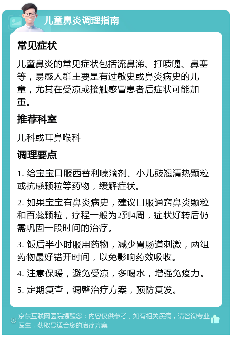 儿童鼻炎调理指南 常见症状 儿童鼻炎的常见症状包括流鼻涕、打喷嚏、鼻塞等，易感人群主要是有过敏史或鼻炎病史的儿童，尤其在受凉或接触感冒患者后症状可能加重。 推荐科室 儿科或耳鼻喉科 调理要点 1. 给宝宝口服西替利嗪滴剂、小儿豉翘清热颗粒或抗感颗粒等药物，缓解症状。 2. 如果宝宝有鼻炎病史，建议口服通窍鼻炎颗粒和百蕊颗粒，疗程一般为2到4周，症状好转后仍需巩固一段时间的治疗。 3. 饭后半小时服用药物，减少胃肠道刺激，两组药物最好错开时间，以免影响药效吸收。 4. 注意保暖，避免受凉，多喝水，增强免疫力。 5. 定期复查，调整治疗方案，预防复发。