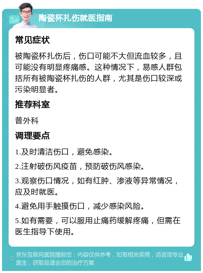 陶瓷杯扎伤就医指南 常见症状 被陶瓷杯扎伤后，伤口可能不大但流血较多，且可能没有明显疼痛感。这种情况下，易感人群包括所有被陶瓷杯扎伤的人群，尤其是伤口较深或污染明显者。 推荐科室 普外科 调理要点 1.及时清洁伤口，避免感染。 2.注射破伤风疫苗，预防破伤风感染。 3.观察伤口情况，如有红肿、渗液等异常情况，应及时就医。 4.避免用手触摸伤口，减少感染风险。 5.如有需要，可以服用止痛药缓解疼痛，但需在医生指导下使用。