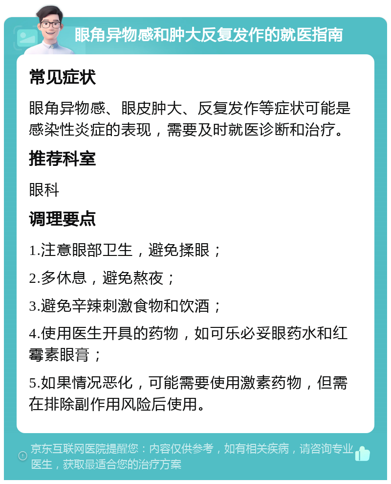 眼角异物感和肿大反复发作的就医指南 常见症状 眼角异物感、眼皮肿大、反复发作等症状可能是感染性炎症的表现，需要及时就医诊断和治疗。 推荐科室 眼科 调理要点 1.注意眼部卫生，避免揉眼； 2.多休息，避免熬夜； 3.避免辛辣刺激食物和饮酒； 4.使用医生开具的药物，如可乐必妥眼药水和红霉素眼膏； 5.如果情况恶化，可能需要使用激素药物，但需在排除副作用风险后使用。