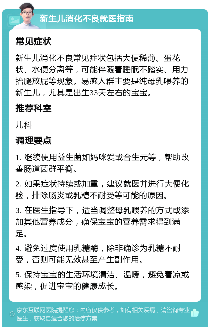 新生儿消化不良就医指南 常见症状 新生儿消化不良常见症状包括大便稀薄、蛋花状、水便分离等，可能伴随着睡眠不踏实、用力抬腿放屁等现象。易感人群主要是纯母乳喂养的新生儿，尤其是出生33天左右的宝宝。 推荐科室 儿科 调理要点 1. 继续使用益生菌如妈咪爱或合生元等，帮助改善肠道菌群平衡。 2. 如果症状持续或加重，建议就医并进行大便化验，排除肠炎或乳糖不耐受等可能的原因。 3. 在医生指导下，适当调整母乳喂养的方式或添加其他营养成分，确保宝宝的营养需求得到满足。 4. 避免过度使用乳糖酶，除非确诊为乳糖不耐受，否则可能无效甚至产生副作用。 5. 保持宝宝的生活环境清洁、温暖，避免着凉或感染，促进宝宝的健康成长。