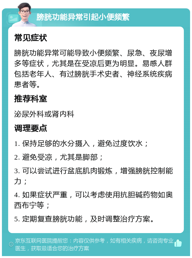 膀胱功能异常引起小便频繁 常见症状 膀胱功能异常可能导致小便频繁、尿急、夜尿增多等症状，尤其是在受凉后更为明显。易感人群包括老年人、有过膀胱手术史者、神经系统疾病患者等。 推荐科室 泌尿外科或肾内科 调理要点 1. 保持足够的水分摄入，避免过度饮水； 2. 避免受凉，尤其是脚部； 3. 可以尝试进行盆底肌肉锻炼，增强膀胱控制能力； 4. 如果症状严重，可以考虑使用抗胆碱药物如奥西布宁等； 5. 定期复查膀胱功能，及时调整治疗方案。