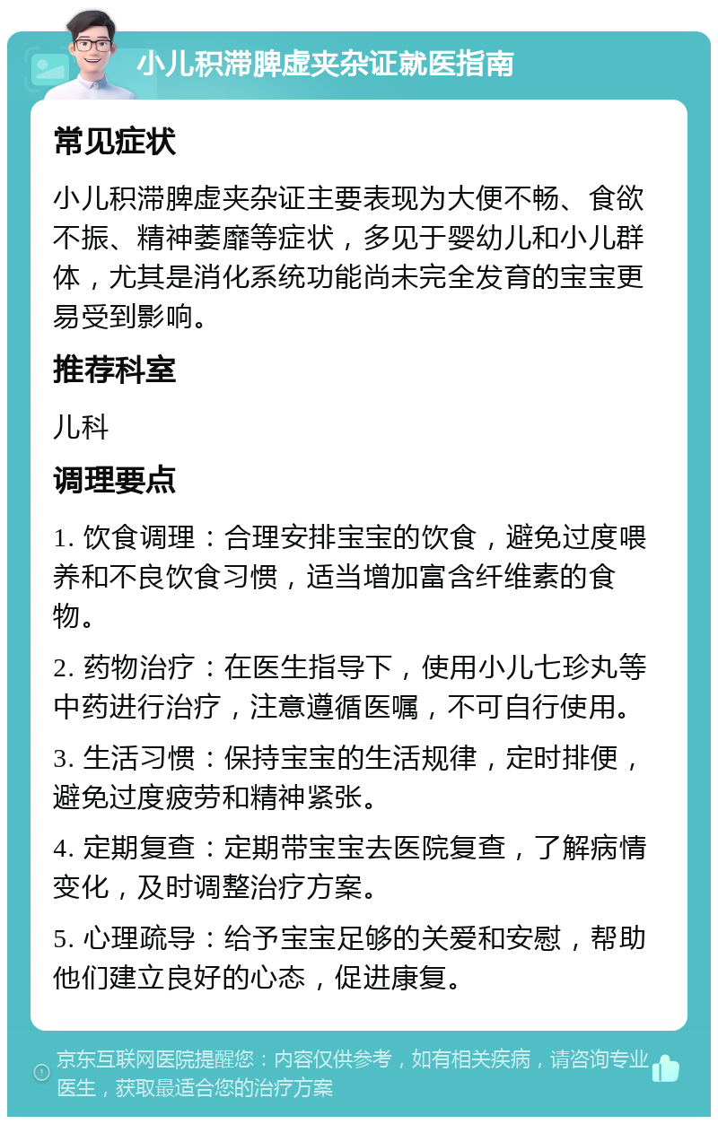 小儿积滞脾虚夹杂证就医指南 常见症状 小儿积滞脾虚夹杂证主要表现为大便不畅、食欲不振、精神萎靡等症状，多见于婴幼儿和小儿群体，尤其是消化系统功能尚未完全发育的宝宝更易受到影响。 推荐科室 儿科 调理要点 1. 饮食调理：合理安排宝宝的饮食，避免过度喂养和不良饮食习惯，适当增加富含纤维素的食物。 2. 药物治疗：在医生指导下，使用小儿七珍丸等中药进行治疗，注意遵循医嘱，不可自行使用。 3. 生活习惯：保持宝宝的生活规律，定时排便，避免过度疲劳和精神紧张。 4. 定期复查：定期带宝宝去医院复查，了解病情变化，及时调整治疗方案。 5. 心理疏导：给予宝宝足够的关爱和安慰，帮助他们建立良好的心态，促进康复。