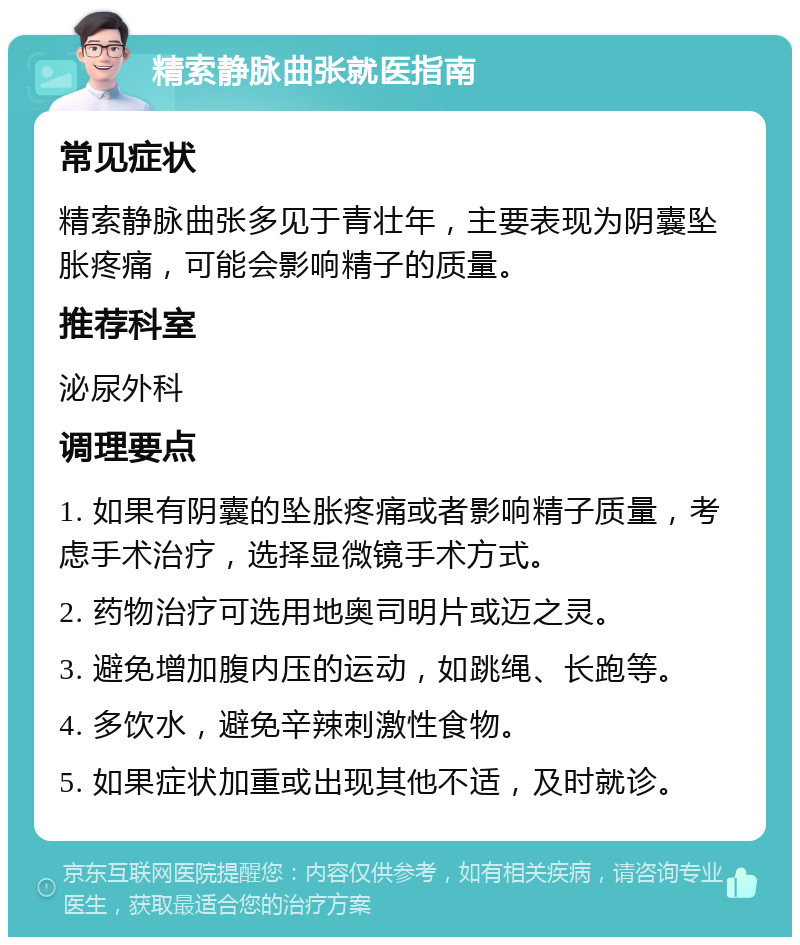 精索静脉曲张就医指南 常见症状 精索静脉曲张多见于青壮年，主要表现为阴囊坠胀疼痛，可能会影响精子的质量。 推荐科室 泌尿外科 调理要点 1. 如果有阴囊的坠胀疼痛或者影响精子质量，考虑手术治疗，选择显微镜手术方式。 2. 药物治疗可选用地奥司明片或迈之灵。 3. 避免增加腹内压的运动，如跳绳、长跑等。 4. 多饮水，避免辛辣刺激性食物。 5. 如果症状加重或出现其他不适，及时就诊。