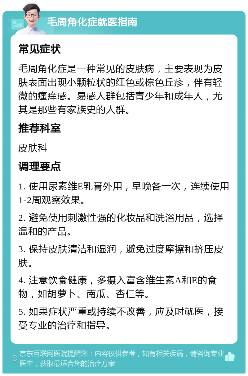 毛周角化症就医指南 常见症状 毛周角化症是一种常见的皮肤病，主要表现为皮肤表面出现小颗粒状的红色或棕色丘疹，伴有轻微的瘙痒感。易感人群包括青少年和成年人，尤其是那些有家族史的人群。 推荐科室 皮肤科 调理要点 1. 使用尿素维E乳膏外用，早晚各一次，连续使用1-2周观察效果。 2. 避免使用刺激性强的化妆品和洗浴用品，选择温和的产品。 3. 保持皮肤清洁和湿润，避免过度摩擦和挤压皮肤。 4. 注意饮食健康，多摄入富含维生素A和E的食物，如胡萝卜、南瓜、杏仁等。 5. 如果症状严重或持续不改善，应及时就医，接受专业的治疗和指导。