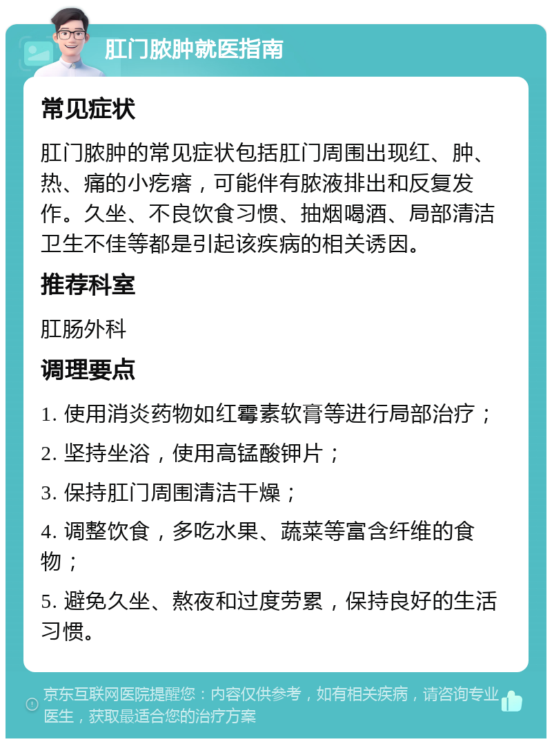 肛门脓肿就医指南 常见症状 肛门脓肿的常见症状包括肛门周围出现红、肿、热、痛的小疙瘩，可能伴有脓液排出和反复发作。久坐、不良饮食习惯、抽烟喝酒、局部清洁卫生不佳等都是引起该疾病的相关诱因。 推荐科室 肛肠外科 调理要点 1. 使用消炎药物如红霉素软膏等进行局部治疗； 2. 坚持坐浴，使用高锰酸钾片； 3. 保持肛门周围清洁干燥； 4. 调整饮食，多吃水果、蔬菜等富含纤维的食物； 5. 避免久坐、熬夜和过度劳累，保持良好的生活习惯。