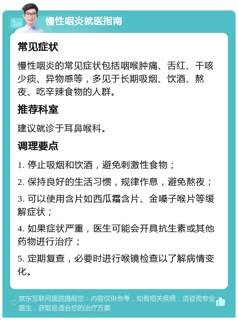 慢性咽炎就医指南 常见症状 慢性咽炎的常见症状包括咽喉肿痛、舌红、干咳少痰、异物感等，多见于长期吸烟、饮酒、熬夜、吃辛辣食物的人群。 推荐科室 建议就诊于耳鼻喉科。 调理要点 1. 停止吸烟和饮酒，避免刺激性食物； 2. 保持良好的生活习惯，规律作息，避免熬夜； 3. 可以使用含片如西瓜霜含片、金嗓子喉片等缓解症状； 4. 如果症状严重，医生可能会开具抗生素或其他药物进行治疗； 5. 定期复查，必要时进行喉镜检查以了解病情变化。