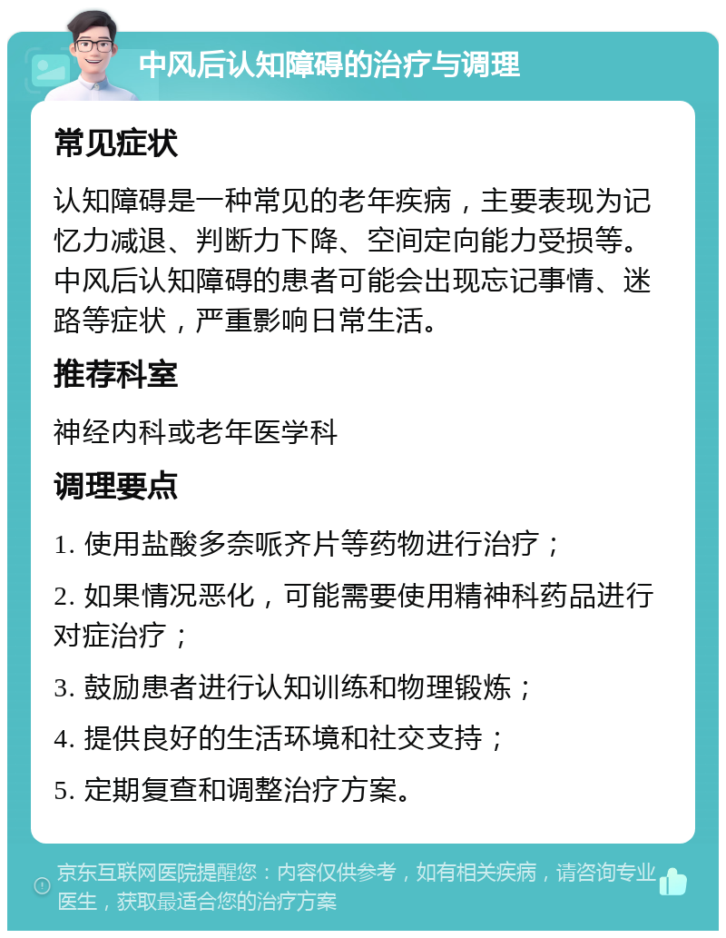 中风后认知障碍的治疗与调理 常见症状 认知障碍是一种常见的老年疾病，主要表现为记忆力减退、判断力下降、空间定向能力受损等。中风后认知障碍的患者可能会出现忘记事情、迷路等症状，严重影响日常生活。 推荐科室 神经内科或老年医学科 调理要点 1. 使用盐酸多奈哌齐片等药物进行治疗； 2. 如果情况恶化，可能需要使用精神科药品进行对症治疗； 3. 鼓励患者进行认知训练和物理锻炼； 4. 提供良好的生活环境和社交支持； 5. 定期复查和调整治疗方案。