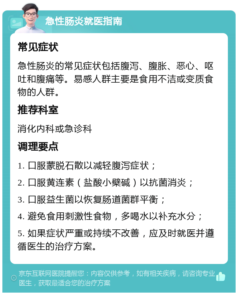 急性肠炎就医指南 常见症状 急性肠炎的常见症状包括腹泻、腹胀、恶心、呕吐和腹痛等。易感人群主要是食用不洁或变质食物的人群。 推荐科室 消化内科或急诊科 调理要点 1. 口服蒙脱石散以减轻腹泻症状； 2. 口服黄连素（盐酸小檗碱）以抗菌消炎； 3. 口服益生菌以恢复肠道菌群平衡； 4. 避免食用刺激性食物，多喝水以补充水分； 5. 如果症状严重或持续不改善，应及时就医并遵循医生的治疗方案。