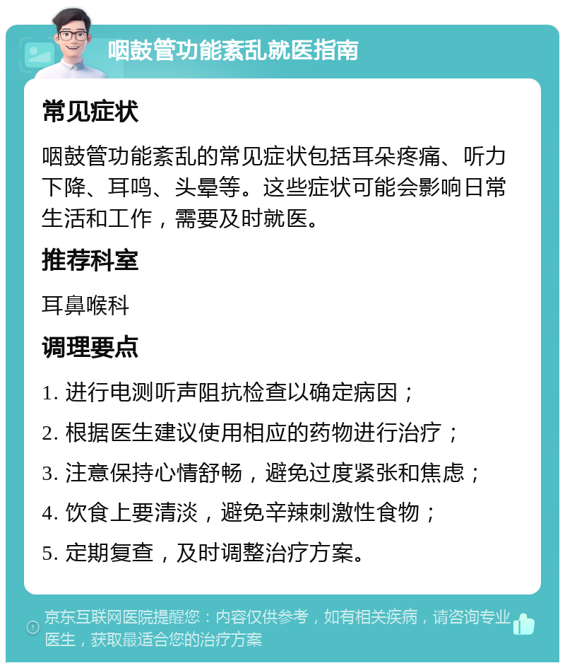 咽鼓管功能紊乱就医指南 常见症状 咽鼓管功能紊乱的常见症状包括耳朵疼痛、听力下降、耳鸣、头晕等。这些症状可能会影响日常生活和工作，需要及时就医。 推荐科室 耳鼻喉科 调理要点 1. 进行电测听声阻抗检查以确定病因； 2. 根据医生建议使用相应的药物进行治疗； 3. 注意保持心情舒畅，避免过度紧张和焦虑； 4. 饮食上要清淡，避免辛辣刺激性食物； 5. 定期复查，及时调整治疗方案。