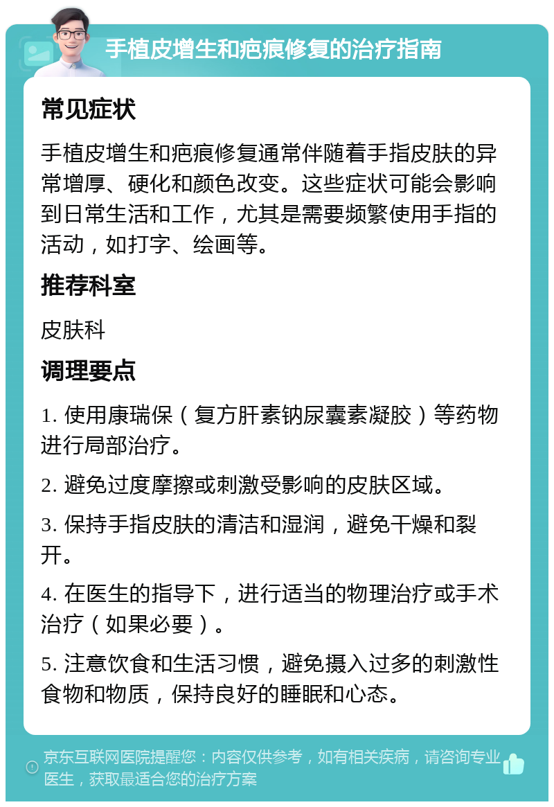 手植皮增生和疤痕修复的治疗指南 常见症状 手植皮增生和疤痕修复通常伴随着手指皮肤的异常增厚、硬化和颜色改变。这些症状可能会影响到日常生活和工作，尤其是需要频繁使用手指的活动，如打字、绘画等。 推荐科室 皮肤科 调理要点 1. 使用康瑞保（复方肝素钠尿囊素凝胶）等药物进行局部治疗。 2. 避免过度摩擦或刺激受影响的皮肤区域。 3. 保持手指皮肤的清洁和湿润，避免干燥和裂开。 4. 在医生的指导下，进行适当的物理治疗或手术治疗（如果必要）。 5. 注意饮食和生活习惯，避免摄入过多的刺激性食物和物质，保持良好的睡眠和心态。