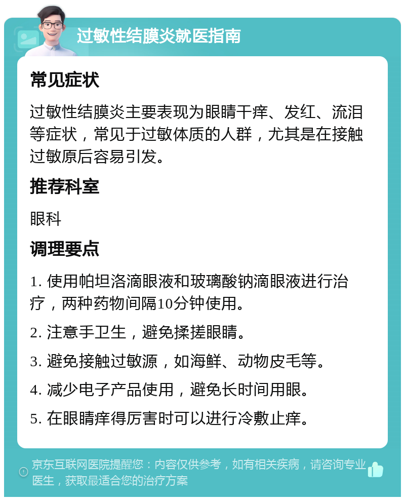 过敏性结膜炎就医指南 常见症状 过敏性结膜炎主要表现为眼睛干痒、发红、流泪等症状，常见于过敏体质的人群，尤其是在接触过敏原后容易引发。 推荐科室 眼科 调理要点 1. 使用帕坦洛滴眼液和玻璃酸钠滴眼液进行治疗，两种药物间隔10分钟使用。 2. 注意手卫生，避免揉搓眼睛。 3. 避免接触过敏源，如海鲜、动物皮毛等。 4. 减少电子产品使用，避免长时间用眼。 5. 在眼睛痒得厉害时可以进行冷敷止痒。