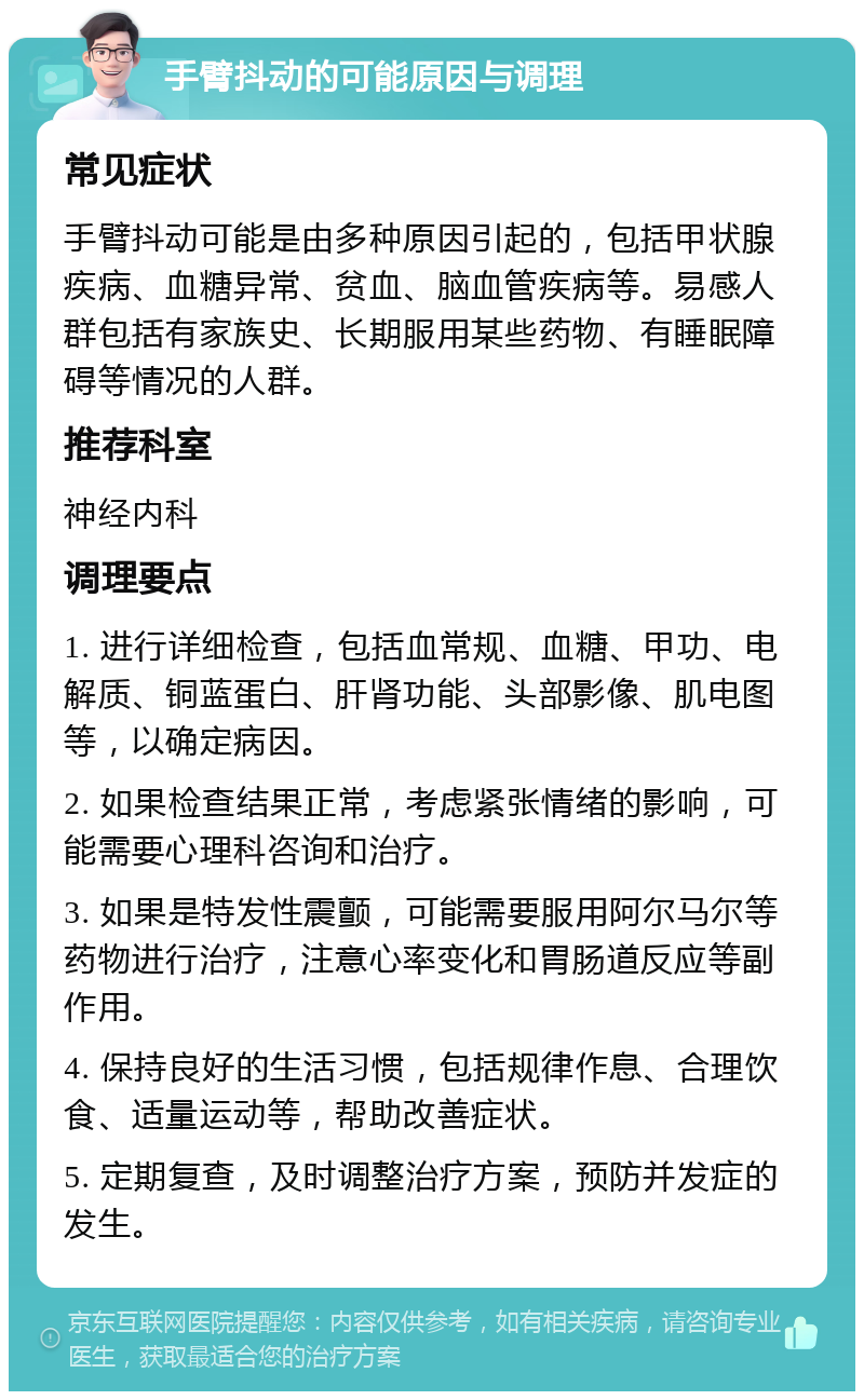 手臂抖动的可能原因与调理 常见症状 手臂抖动可能是由多种原因引起的，包括甲状腺疾病、血糖异常、贫血、脑血管疾病等。易感人群包括有家族史、长期服用某些药物、有睡眠障碍等情况的人群。 推荐科室 神经内科 调理要点 1. 进行详细检查，包括血常规、血糖、甲功、电解质、铜蓝蛋白、肝肾功能、头部影像、肌电图等，以确定病因。 2. 如果检查结果正常，考虑紧张情绪的影响，可能需要心理科咨询和治疗。 3. 如果是特发性震颤，可能需要服用阿尔马尔等药物进行治疗，注意心率变化和胃肠道反应等副作用。 4. 保持良好的生活习惯，包括规律作息、合理饮食、适量运动等，帮助改善症状。 5. 定期复查，及时调整治疗方案，预防并发症的发生。