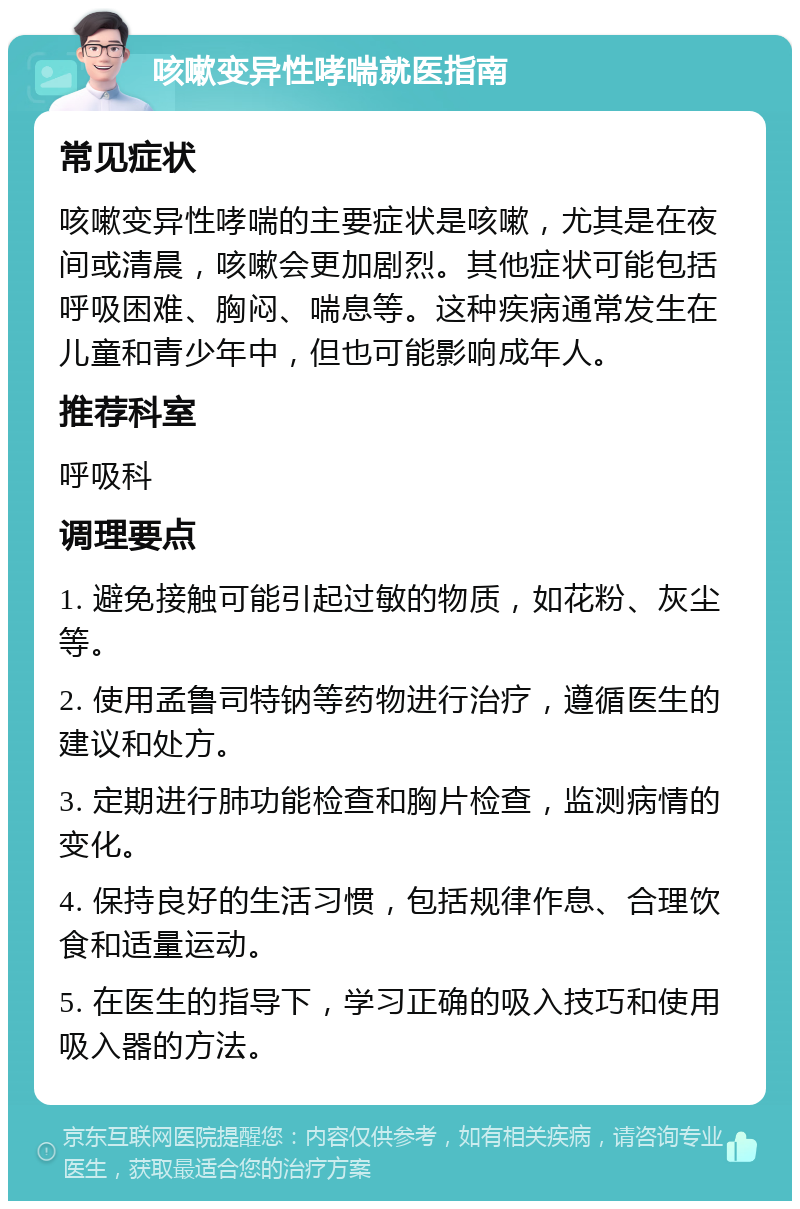 咳嗽变异性哮喘就医指南 常见症状 咳嗽变异性哮喘的主要症状是咳嗽，尤其是在夜间或清晨，咳嗽会更加剧烈。其他症状可能包括呼吸困难、胸闷、喘息等。这种疾病通常发生在儿童和青少年中，但也可能影响成年人。 推荐科室 呼吸科 调理要点 1. 避免接触可能引起过敏的物质，如花粉、灰尘等。 2. 使用孟鲁司特钠等药物进行治疗，遵循医生的建议和处方。 3. 定期进行肺功能检查和胸片检查，监测病情的变化。 4. 保持良好的生活习惯，包括规律作息、合理饮食和适量运动。 5. 在医生的指导下，学习正确的吸入技巧和使用吸入器的方法。