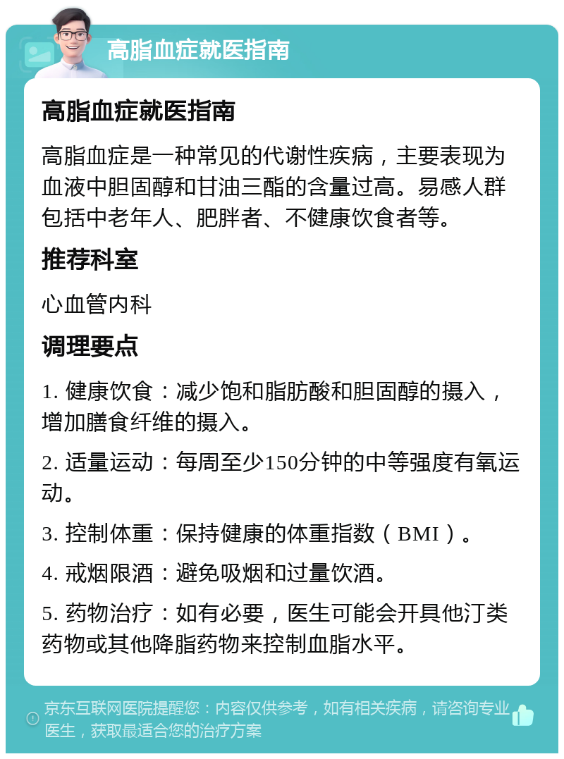 高脂血症就医指南 高脂血症就医指南 高脂血症是一种常见的代谢性疾病，主要表现为血液中胆固醇和甘油三酯的含量过高。易感人群包括中老年人、肥胖者、不健康饮食者等。 推荐科室 心血管内科 调理要点 1. 健康饮食：减少饱和脂肪酸和胆固醇的摄入，增加膳食纤维的摄入。 2. 适量运动：每周至少150分钟的中等强度有氧运动。 3. 控制体重：保持健康的体重指数（BMI）。 4. 戒烟限酒：避免吸烟和过量饮酒。 5. 药物治疗：如有必要，医生可能会开具他汀类药物或其他降脂药物来控制血脂水平。