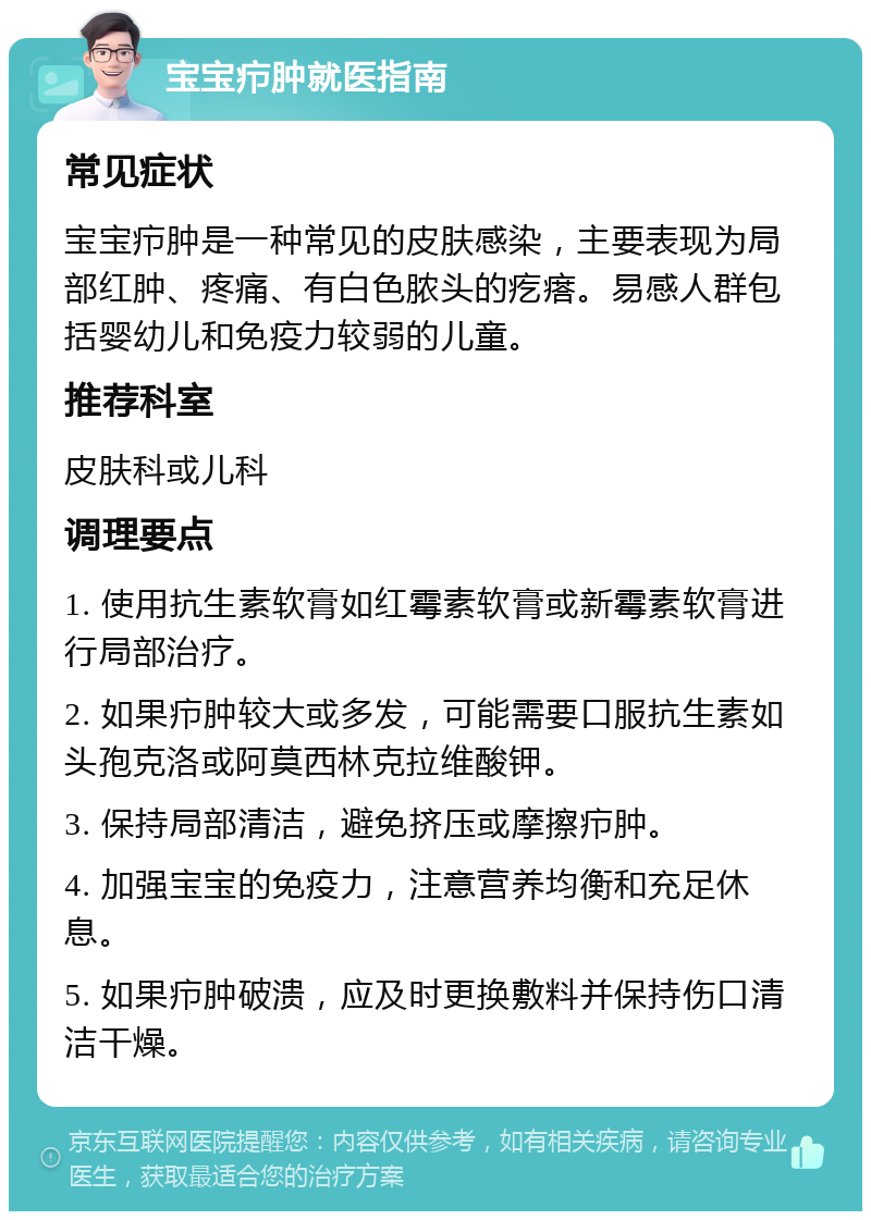 宝宝疖肿就医指南 常见症状 宝宝疖肿是一种常见的皮肤感染，主要表现为局部红肿、疼痛、有白色脓头的疙瘩。易感人群包括婴幼儿和免疫力较弱的儿童。 推荐科室 皮肤科或儿科 调理要点 1. 使用抗生素软膏如红霉素软膏或新霉素软膏进行局部治疗。 2. 如果疖肿较大或多发，可能需要口服抗生素如头孢克洛或阿莫西林克拉维酸钾。 3. 保持局部清洁，避免挤压或摩擦疖肿。 4. 加强宝宝的免疫力，注意营养均衡和充足休息。 5. 如果疖肿破溃，应及时更换敷料并保持伤口清洁干燥。