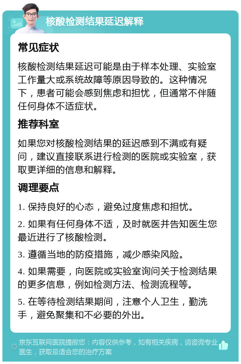 核酸检测结果延迟解释 常见症状 核酸检测结果延迟可能是由于样本处理、实验室工作量大或系统故障等原因导致的。这种情况下，患者可能会感到焦虑和担忧，但通常不伴随任何身体不适症状。 推荐科室 如果您对核酸检测结果的延迟感到不满或有疑问，建议直接联系进行检测的医院或实验室，获取更详细的信息和解释。 调理要点 1. 保持良好的心态，避免过度焦虑和担忧。 2. 如果有任何身体不适，及时就医并告知医生您最近进行了核酸检测。 3. 遵循当地的防疫措施，减少感染风险。 4. 如果需要，向医院或实验室询问关于检测结果的更多信息，例如检测方法、检测流程等。 5. 在等待检测结果期间，注意个人卫生，勤洗手，避免聚集和不必要的外出。