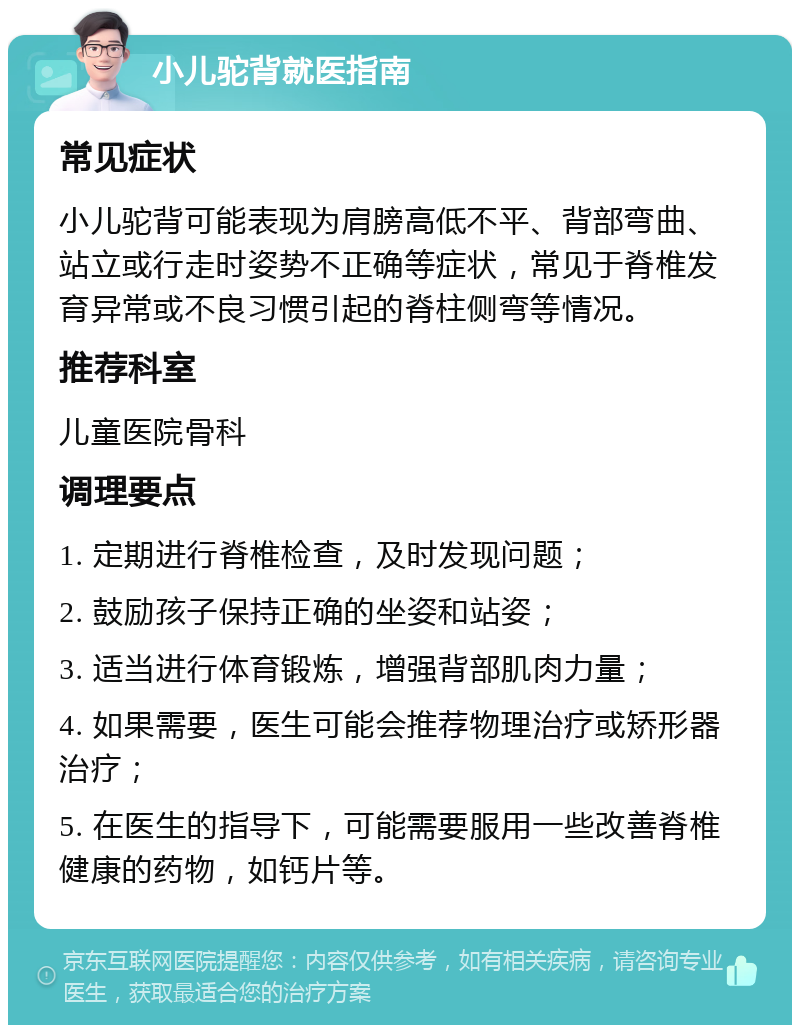 小儿驼背就医指南 常见症状 小儿驼背可能表现为肩膀高低不平、背部弯曲、站立或行走时姿势不正确等症状，常见于脊椎发育异常或不良习惯引起的脊柱侧弯等情况。 推荐科室 儿童医院骨科 调理要点 1. 定期进行脊椎检查，及时发现问题； 2. 鼓励孩子保持正确的坐姿和站姿； 3. 适当进行体育锻炼，增强背部肌肉力量； 4. 如果需要，医生可能会推荐物理治疗或矫形器治疗； 5. 在医生的指导下，可能需要服用一些改善脊椎健康的药物，如钙片等。