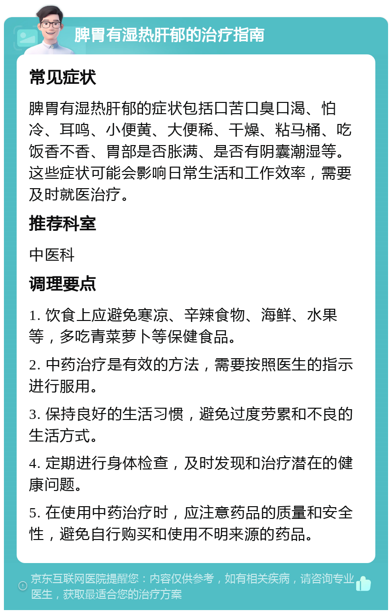 脾胃有湿热肝郁的治疗指南 常见症状 脾胃有湿热肝郁的症状包括口苦口臭口渴、怕冷、耳鸣、小便黄、大便稀、干燥、粘马桶、吃饭香不香、胃部是否胀满、是否有阴囊潮湿等。这些症状可能会影响日常生活和工作效率，需要及时就医治疗。 推荐科室 中医科 调理要点 1. 饮食上应避免寒凉、辛辣食物、海鲜、水果等，多吃青菜萝卜等保健食品。 2. 中药治疗是有效的方法，需要按照医生的指示进行服用。 3. 保持良好的生活习惯，避免过度劳累和不良的生活方式。 4. 定期进行身体检查，及时发现和治疗潜在的健康问题。 5. 在使用中药治疗时，应注意药品的质量和安全性，避免自行购买和使用不明来源的药品。