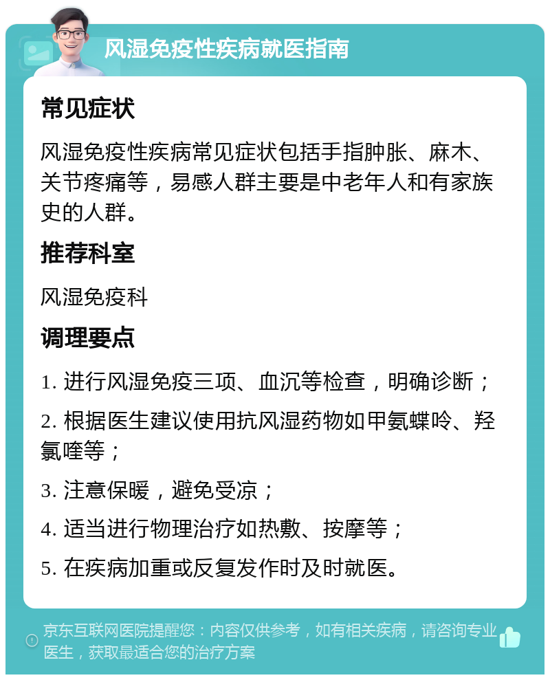 风湿免疫性疾病就医指南 常见症状 风湿免疫性疾病常见症状包括手指肿胀、麻木、关节疼痛等，易感人群主要是中老年人和有家族史的人群。 推荐科室 风湿免疫科 调理要点 1. 进行风湿免疫三项、血沉等检查，明确诊断； 2. 根据医生建议使用抗风湿药物如甲氨蝶呤、羟氯喹等； 3. 注意保暖，避免受凉； 4. 适当进行物理治疗如热敷、按摩等； 5. 在疾病加重或反复发作时及时就医。