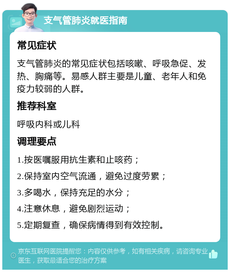 支气管肺炎就医指南 常见症状 支气管肺炎的常见症状包括咳嗽、呼吸急促、发热、胸痛等。易感人群主要是儿童、老年人和免疫力较弱的人群。 推荐科室 呼吸内科或儿科 调理要点 1.按医嘱服用抗生素和止咳药； 2.保持室内空气流通，避免过度劳累； 3.多喝水，保持充足的水分； 4.注意休息，避免剧烈运动； 5.定期复查，确保病情得到有效控制。