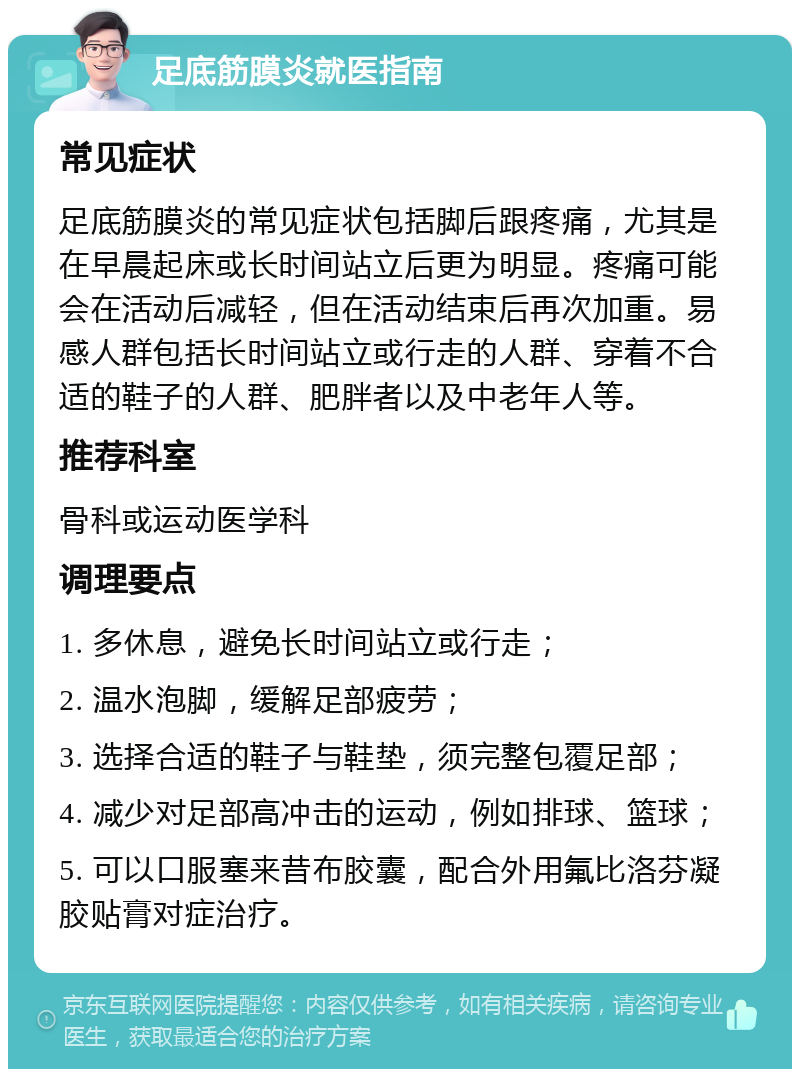 足底筋膜炎就医指南 常见症状 足底筋膜炎的常见症状包括脚后跟疼痛，尤其是在早晨起床或长时间站立后更为明显。疼痛可能会在活动后减轻，但在活动结束后再次加重。易感人群包括长时间站立或行走的人群、穿着不合适的鞋子的人群、肥胖者以及中老年人等。 推荐科室 骨科或运动医学科 调理要点 1. 多休息，避免长时间站立或行走； 2. 温水泡脚，缓解足部疲劳； 3. 选择合适的鞋子与鞋垫，须完整包覆足部； 4. 减少对足部高冲击的运动，例如排球、篮球； 5. 可以口服塞来昔布胶囊，配合外用氟比洛芬凝胶贴膏对症治疗。