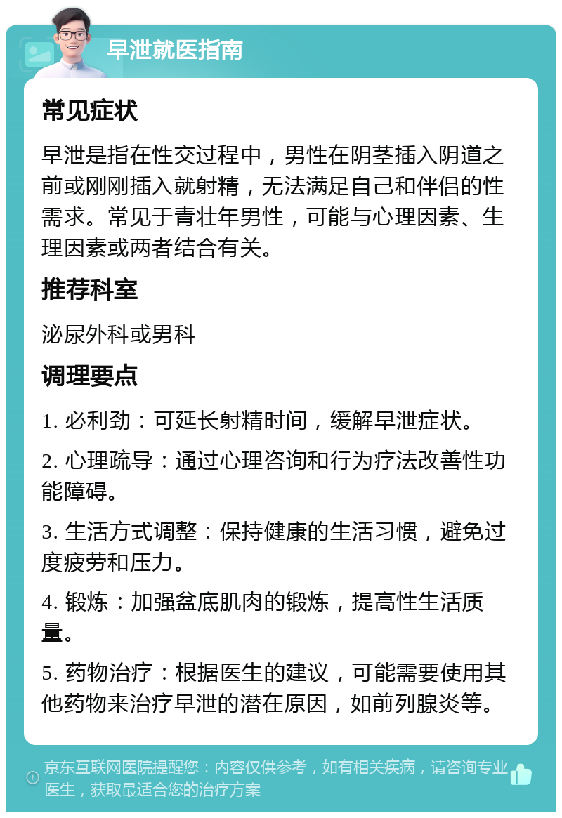 早泄就医指南 常见症状 早泄是指在性交过程中，男性在阴茎插入阴道之前或刚刚插入就射精，无法满足自己和伴侣的性需求。常见于青壮年男性，可能与心理因素、生理因素或两者结合有关。 推荐科室 泌尿外科或男科 调理要点 1. 必利劲：可延长射精时间，缓解早泄症状。 2. 心理疏导：通过心理咨询和行为疗法改善性功能障碍。 3. 生活方式调整：保持健康的生活习惯，避免过度疲劳和压力。 4. 锻炼：加强盆底肌肉的锻炼，提高性生活质量。 5. 药物治疗：根据医生的建议，可能需要使用其他药物来治疗早泄的潜在原因，如前列腺炎等。